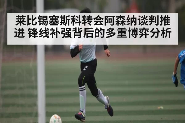 莱比锡塞斯科转会阿森纳谈判推进 锋线补强背后的多重博弈分析